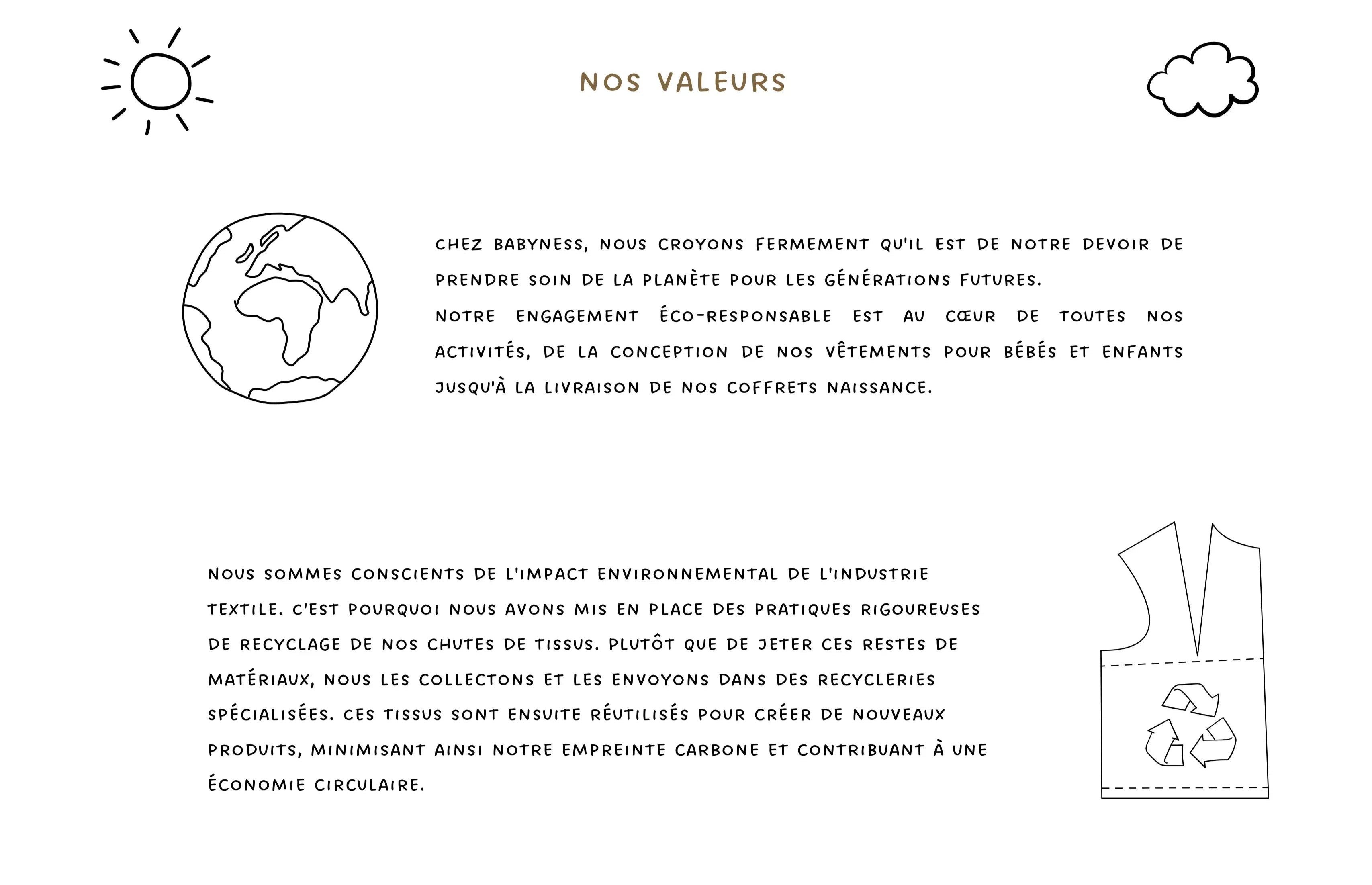 Nos valeurs. Chez Babyness, nous croyons fermement qu'il est de notre devoir de prendre soin de la planète pour les générations futures. Notre engagement éco-responsable est au cœur de toutes nos activités. Nous recyclons nos chutes de tissus en les envoyant dans des recycleries spécialisées, contribuant à une économie circulaire.